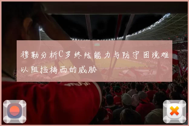 穆勒分析C罗终结能力与防守困境难以阻挡梅西的威胁